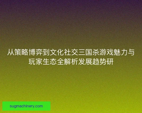 从策略博弈到文化社交三国杀游戏魅力与玩家生态全解析发展趋势研