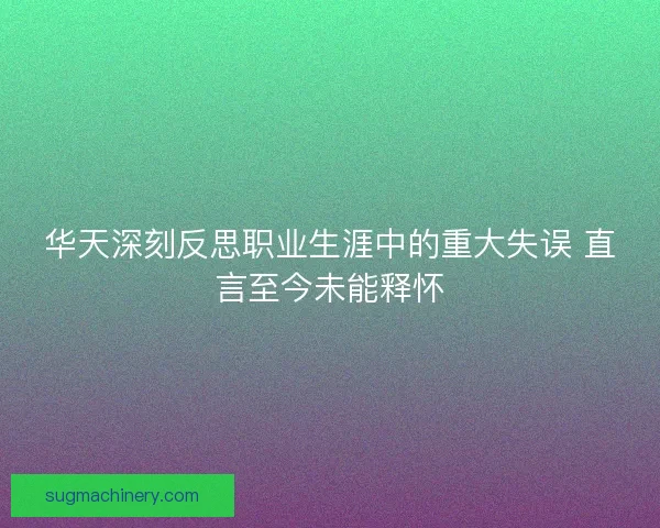 华天深刻反思职业生涯中的重大失误 直言至今未能释怀