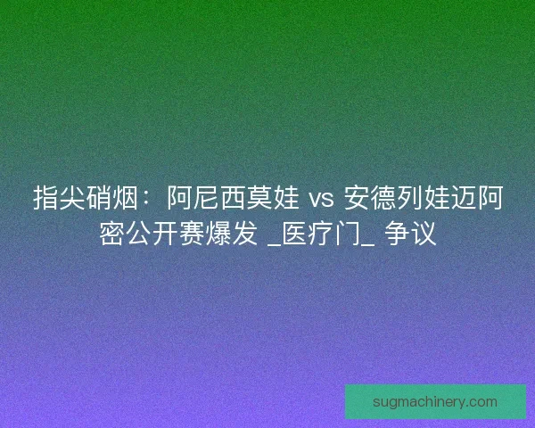 指尖硝烟：阿尼西莫娃 vs 安德列娃迈阿密公开赛爆发 _医疗门_ 争议