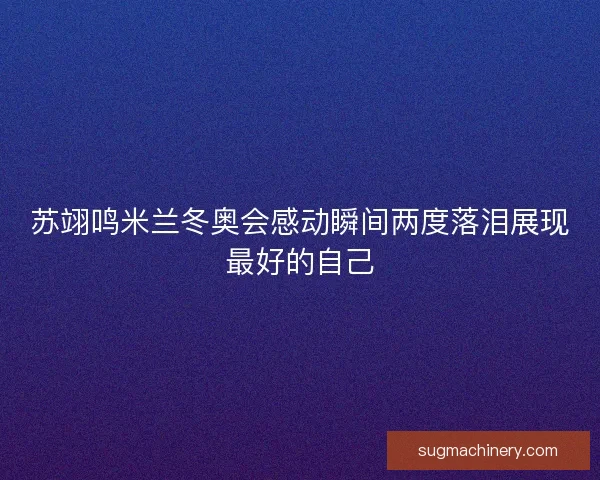 苏翊鸣米兰冬奥会感动瞬间两度落泪展现最好的自己